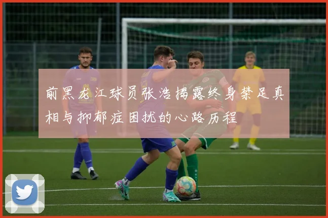 前黑龙江球员张浩揭露终身禁足真相与抑郁症困扰的心路历程