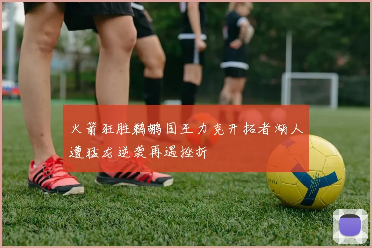 火箭狂胜鹈鹕国王力克开拓者湖人遭猛龙逆袭再遇挫折
