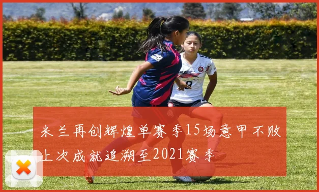 米兰再创辉煌单赛季15场意甲不败上次成就追溯至2021赛季