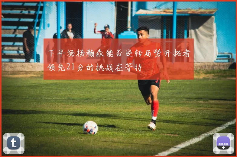 下半场杨瀚森能否逆转局势开拓者领先21分的挑战在等待