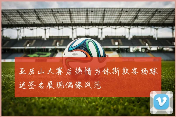 亚历山大赛后热情为休斯敦客场球迷签名展现偶像风范