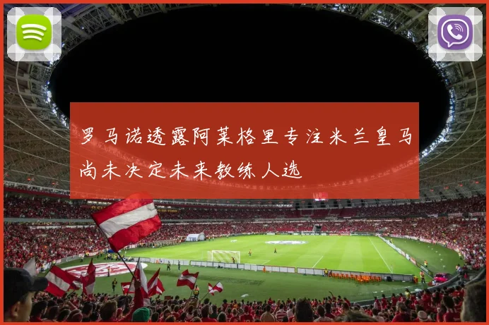 罗马诺透露阿莱格里专注米兰皇马尚未决定未来教练人选