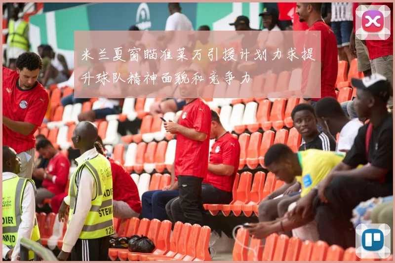 米兰夏窗瞄准莱万引援计划力求提升球队精神面貌和竞争力