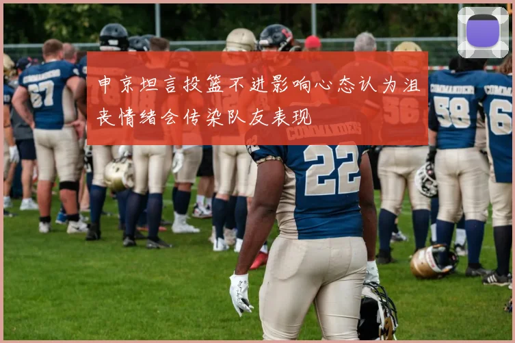 申京坦言投篮不进影响心态认为沮丧情绪会传染队友表现