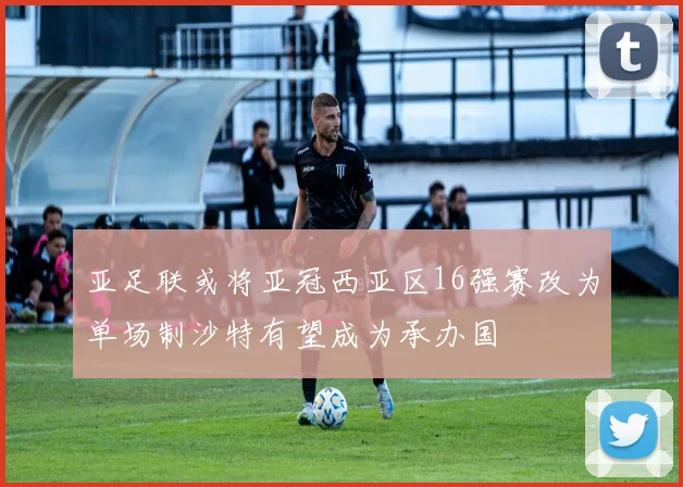 亚足联或将亚冠西亚区16强赛改为单场制沙特有望成为承办国