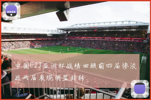 中国U23亚洲杯战绩回顾前四届惨淡近两届表现明显好转