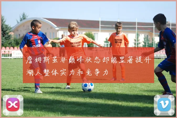 詹姆斯虽非巅峰状态却能显著提升湖人整体实力和竞争力