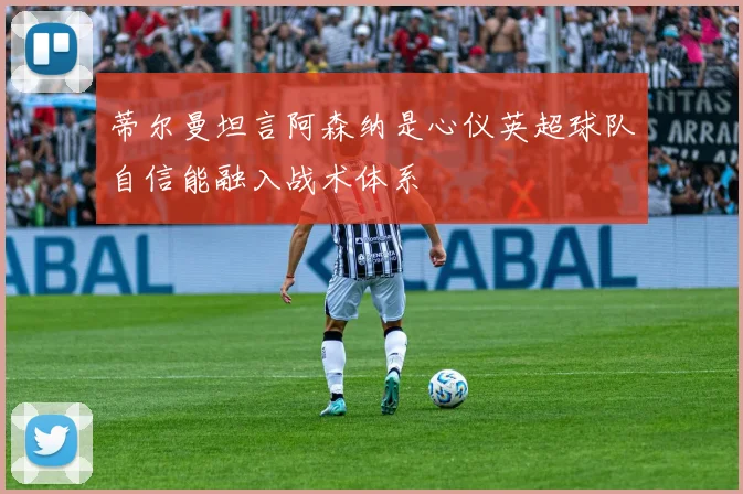 蒂尔曼坦言阿森纳是心仪英超球队自信能融入战术体系