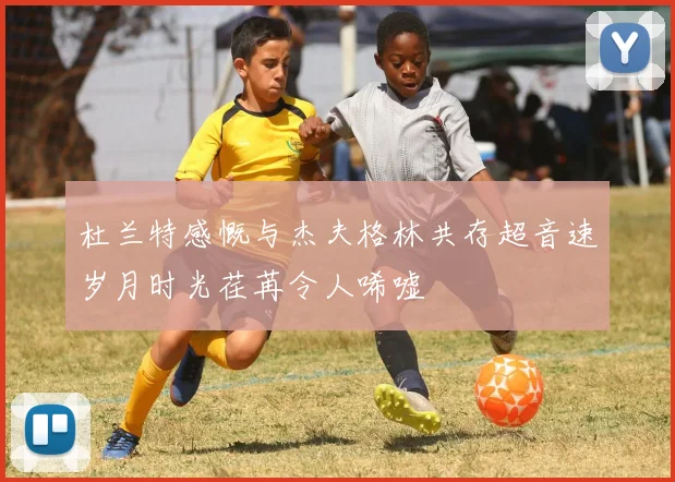杜兰特感慨与杰夫格林共存超音速岁月时光荏苒令人唏嘘