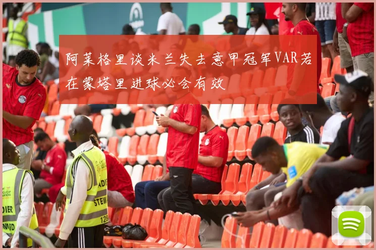 阿莱格里谈米兰失去意甲冠军VAR若在蒙塔里进球必会有效