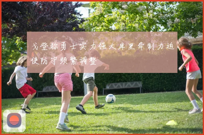 戈登称勇士实力强大库里牵制力迫使防守频繁调整