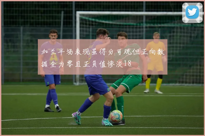加兰半场表现虽得分可观但正向数据全为零且正负值惨淡18