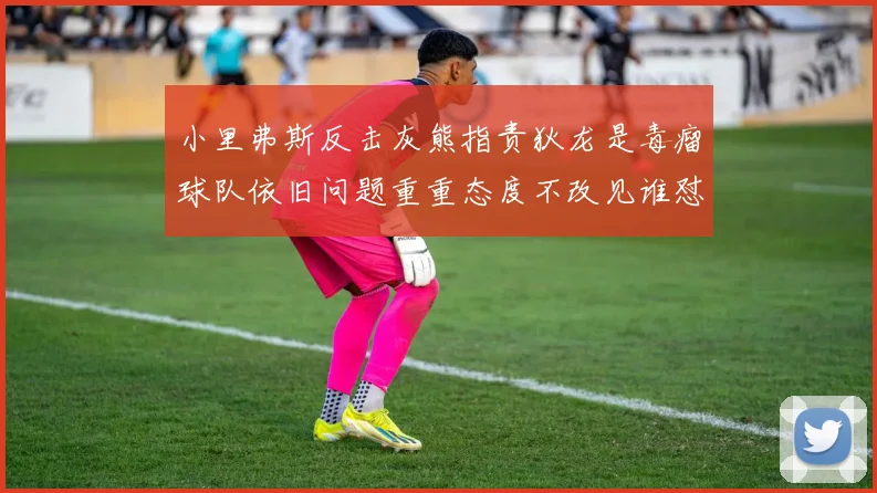小里弗斯反击灰熊指责狄龙是毒瘤球队依旧问题重重态度不改见谁怼谁