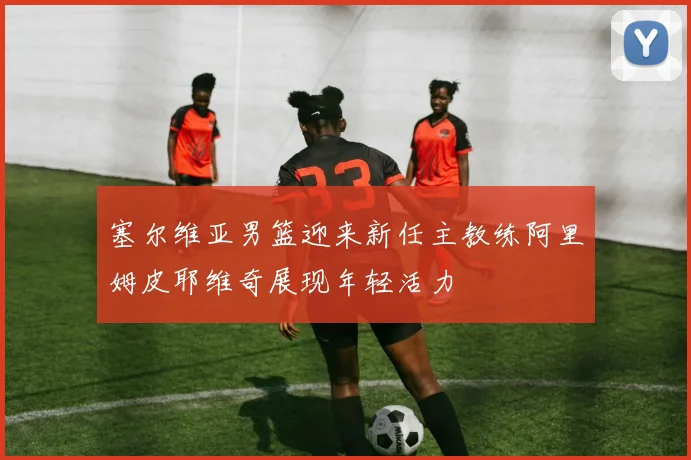 塞尔维亚男篮迎来新任主教练阿里姆皮耶维奇展现年轻活力