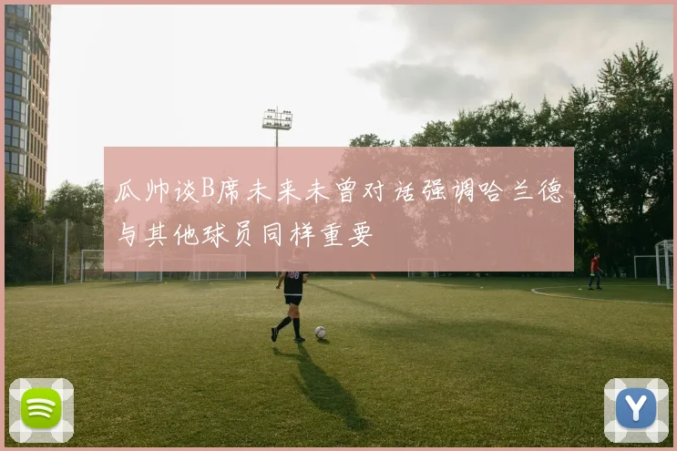 瓜帅谈B席未来未曾对话强调哈兰德与其他球员同样重要