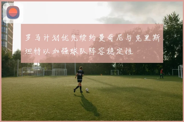 罗马计划优先续约曼奇尼与克里斯坦特以加强球队阵容稳定性