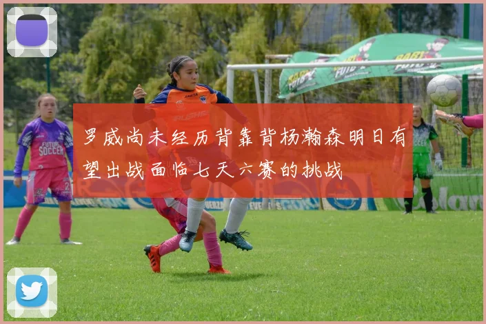 罗威尚未经历背靠背杨瀚森明日有望出战面临七天六赛的挑战
