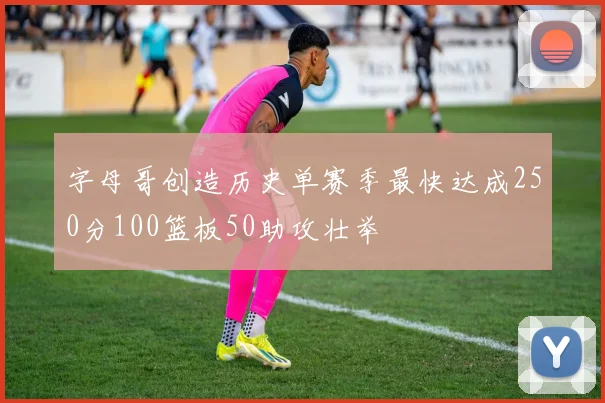 字母哥创造历史单赛季最快达成250分100篮板50助攻壮举