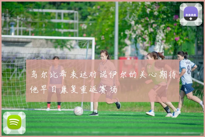 乌尔比希表达对诺伊尔的关心期待他早日康复重返赛场