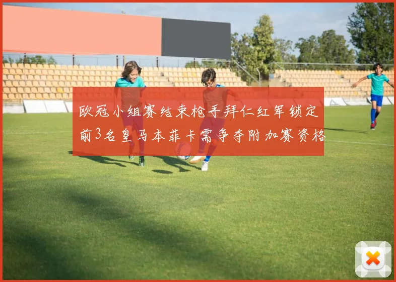 欧冠小组赛结束枪手拜仁红军锁定前3名皇马本菲卡需争夺附加赛资格