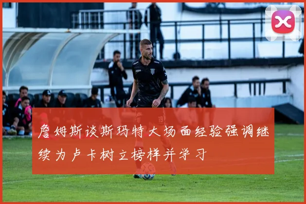 詹姆斯谈斯玛特大场面经验强调继续为卢卡树立榜样并学习