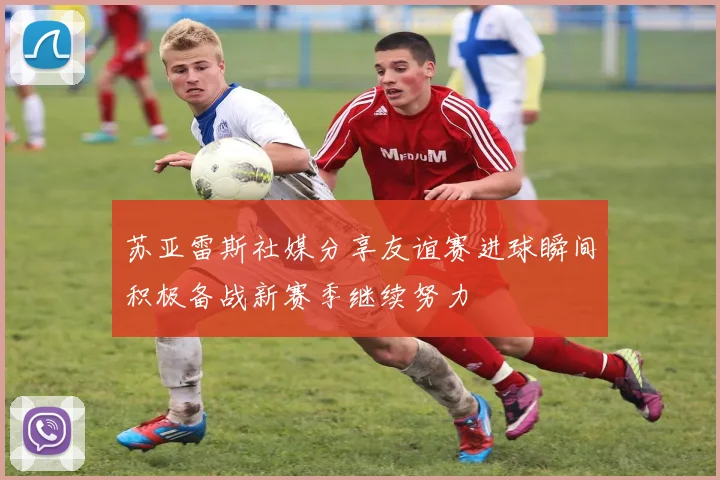 苏亚雷斯社媒分享友谊赛进球瞬间积极备战新赛季继续努力